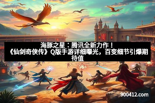 海豚之星：腾讯全新力作！《仙剑奇侠传》Q版手游详细曝光，百变细节引爆期待值